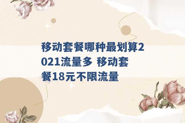 移动套餐哪种最划算2021流量多 移动套餐18元不限流量 -第1张图片-电信联通移动号卡网