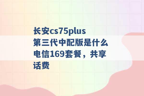 长安cs75plus第三代中配版是什么 电信169套餐，共享话费 -第1张图片-电信联通移动号卡网