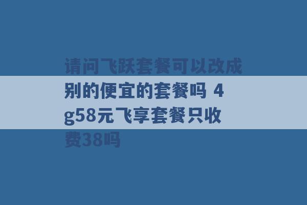 请问飞跃套餐可以改成别的便宜的套餐吗 4g58元飞享套餐只收费38吗 -第1张图片-电信联通移动号卡网