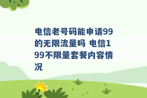 电信老号码能申请99的无限流量吗 电信199不限量套餐内容情况 -第1张图片-电信联通移动号卡网