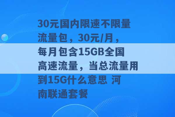 30元国内限速不限量流量包，30元/月，每月包含15GB全国高速流量，当总流量用到15G什么意思 河南联通套餐 -第1张图片-电信联通移动号卡网