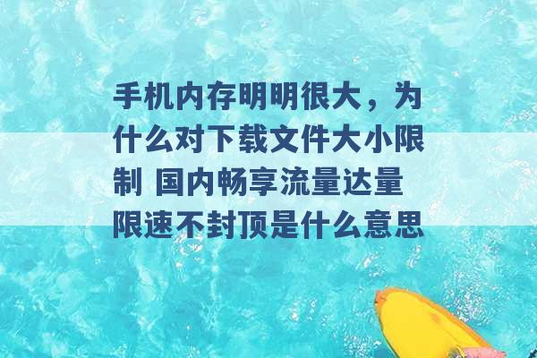 手机内存明明很大，为什么对下载文件大小限制 国内畅享流量达量限速不封顶是什么意思 -第1张图片-电信联通移动号卡网