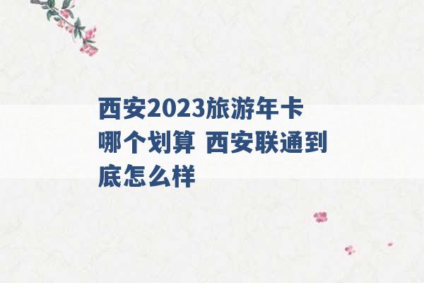 西安2023旅游年卡哪个划算 西安联通到底怎么样 -第1张图片-电信联通移动号卡网