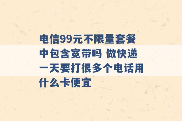 电信99元不限量套餐中包含宽带吗 做快递一天要打很多个电话用什么卡便宜 -第1张图片-电信联通移动号卡网