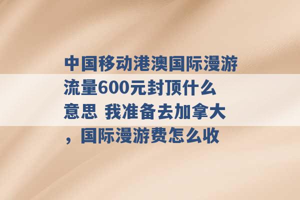 中国移动港澳国际漫游流量600元封顶什么意思 我准备去加拿大，国际漫游费怎么收 -第1张图片-电信联通移动号卡网