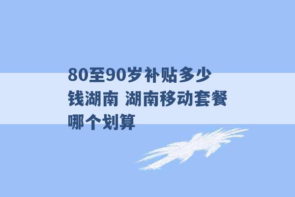 80至90岁补贴多少钱湖南 湖南移动套餐哪个划算 -第1张图片-电信联通移动号卡网