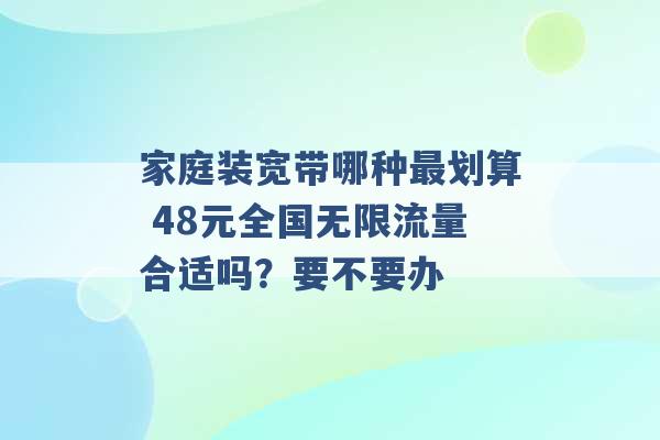 家庭装宽带哪种最划算 48元全国无限流量合适吗？要不要办 -第1张图片-电信联通移动号卡网