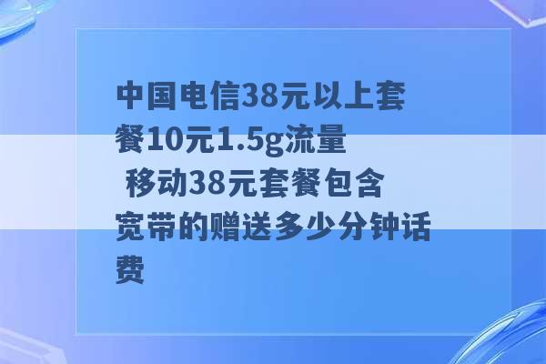 中国电信38元以上套餐10元1.5g流量 移动38元套餐包含宽带的赠送多少分钟话费 -第1张图片-电信联通移动号卡网