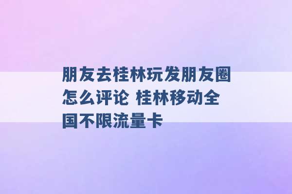 朋友去桂林玩发朋友圈怎么评论 桂林移动全国不限流量卡 -第1张图片-电信联通移动号卡网