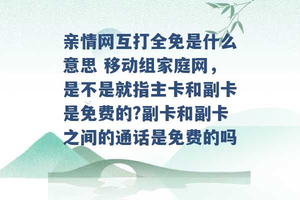 亲情网互打全免是什么意思 移动组家庭网，是不是就指主卡和副卡是免费的?副卡和副卡之间的通话是免费的吗 -第1张图片-电信联通移动号卡网