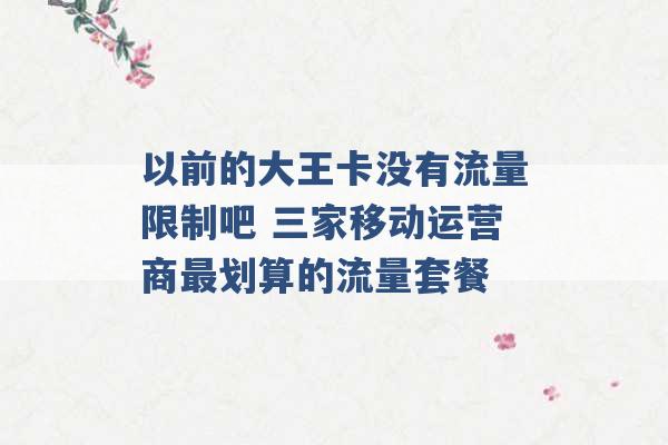 以前的大王卡没有流量限制吧 三家移动运营商最划算的流量套餐 -第1张图片-电信联通移动号卡网