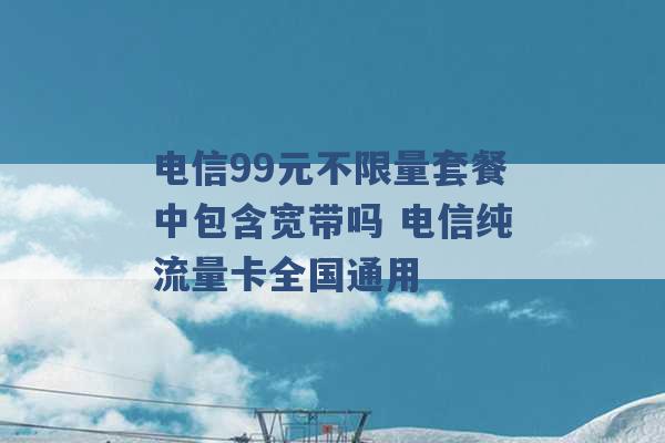 电信99元不限量套餐中包含宽带吗 电信纯流量卡全国通用 -第1张图片-电信联通移动号卡网