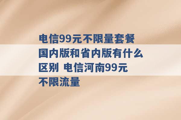 电信99元不限量套餐国内版和省内版有什么区别 电信河南99元不限流量 -第1张图片-电信联通移动号卡网