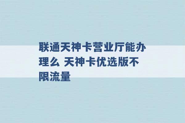 联通天神卡营业厅能办理么 天神卡优选版不限流量 -第1张图片-电信联通移动号卡网