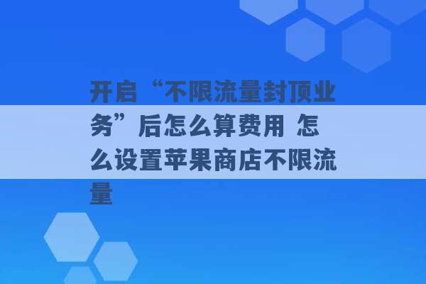 开启“不限流量封顶业务”后怎么算费用 怎么设置苹果商店不限流量 -第1张图片-电信联通移动号卡网