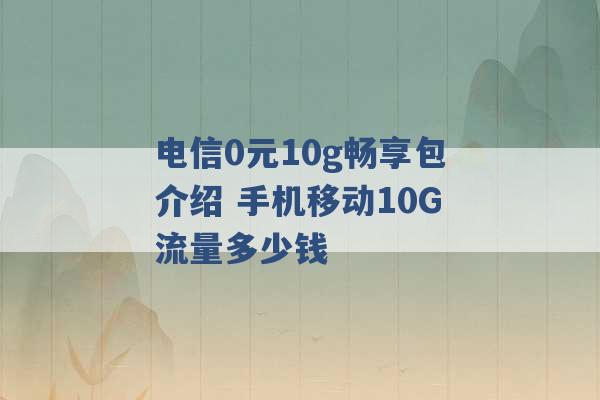 电信0元10g畅享包介绍 手机移动10G流量多少钱 -第1张图片-电信联通移动号卡网