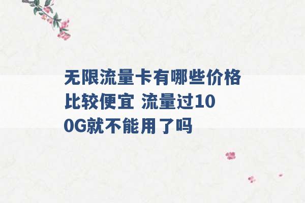 无限流量卡有哪些价格比较便宜 流量过100G就不能用了吗 -第1张图片-电信联通移动号卡网