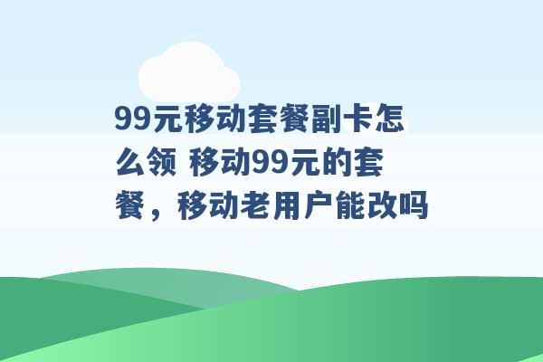 99元移动套餐副卡怎么领 移动99元的套餐，移动老用户能改吗 -第1张图片-电信联通移动号卡网