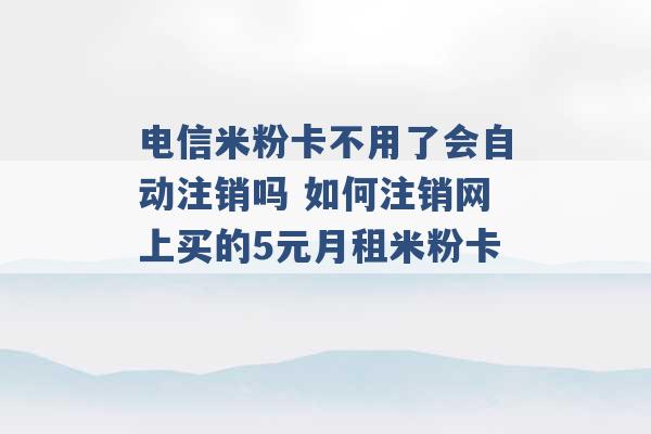 电信米粉卡不用了会自动注销吗 如何注销网上买的5元月租米粉卡 -第1张图片-电信联通移动号卡网