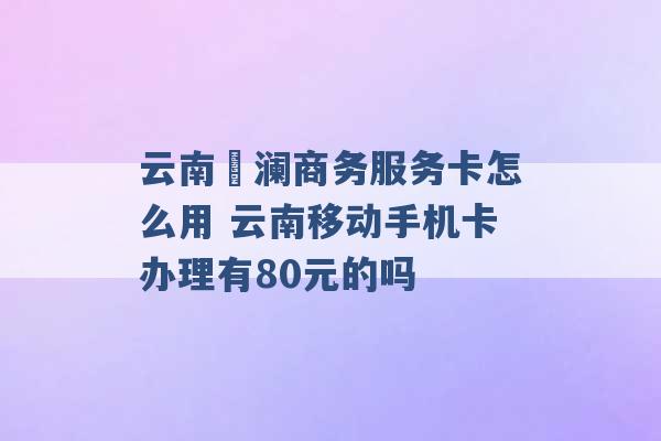 云南樸澜商务服务卡怎么用 云南移动手机卡办理有80元的吗 -第1张图片-电信联通移动号卡网