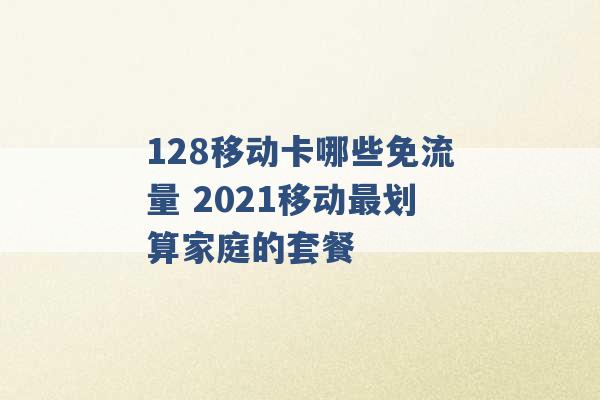 128移动卡哪些免流量 2021移动最划算家庭的套餐 -第1张图片-电信联通移动号卡网