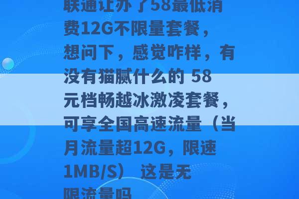 联通让办了58最低消费12G不限量套餐，想问下，感觉咋样，有没有猫腻什么的 58元档畅越冰激凌套餐，可享全国高速流量（当月流量超12G，限速1MB/S） 这是无限流量吗 -第1张图片-电信联通移动号卡网