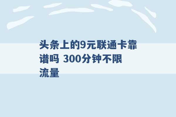 头条上的9元联通卡靠谱吗 300分钟不限流量 -第1张图片-电信联通移动号卡网