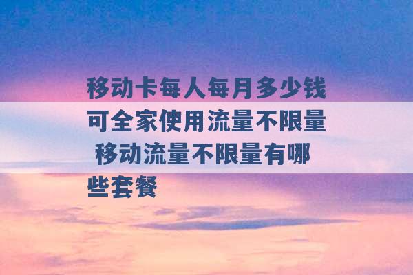 移动卡每人每月多少钱可全家使用流量不限量 移动流量不限量有哪些套餐 -第1张图片-电信联通移动号卡网