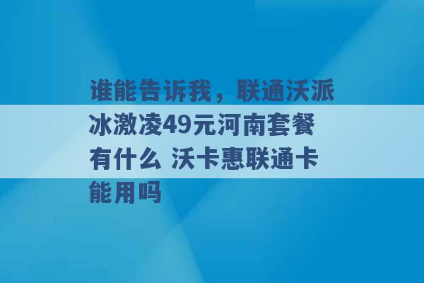 谁能告诉我，联通沃派冰激凌49元河南套餐有什么 沃卡惠联通卡能用吗 -第1张图片-电信联通移动号卡网