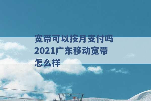 宽带可以按月支付吗 2021广东移动宽带怎么样 -第1张图片-电信联通移动号卡网