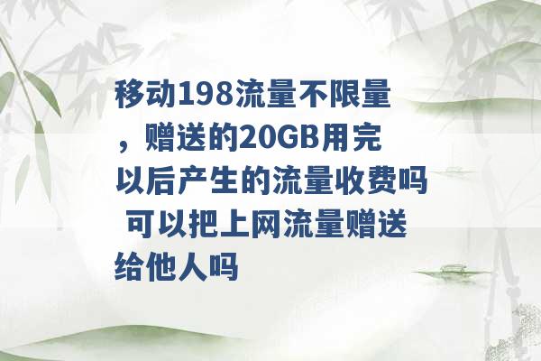 移动198流量不限量，赠送的20GB用完以后产生的流量收费吗 可以把上网流量赠送给他人吗 -第1张图片-电信联通移动号卡网