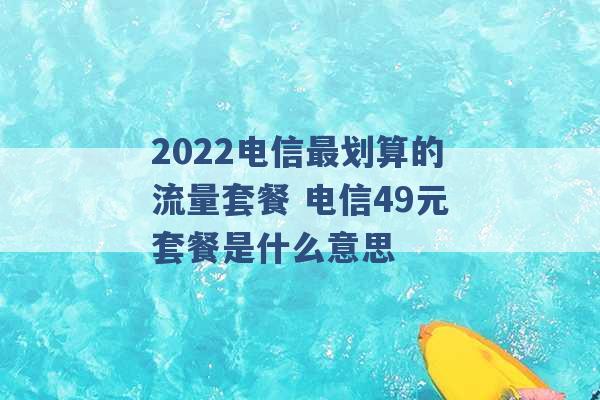 2022电信最划算的流量套餐 电信49元套餐是什么意思 -第1张图片-电信联通移动号卡网