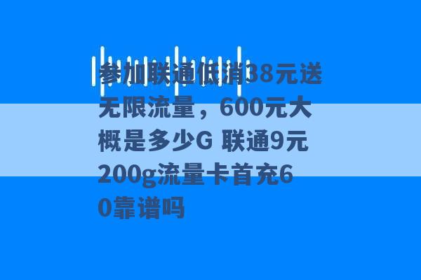 参加联通低消38元送无限流量，600元大概是多少G 联通9元200g流量卡首充60靠谱吗 -第1张图片-电信联通移动号卡网