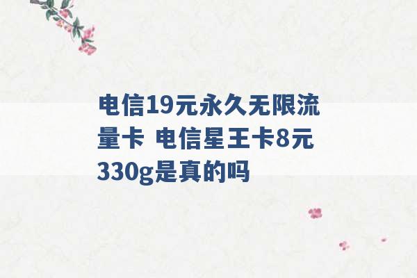 电信19元永久无限流量卡 电信星王卡8元330g是真的吗 -第1张图片-电信联通移动号卡网