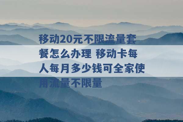 移动20元不限流量套餐怎么办理 移动卡每人每月多少钱可全家使用流量不限量 -第1张图片-电信联通移动号卡网