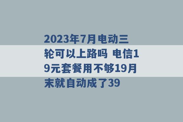 2023年7月电动三轮可以上路吗 电信19元套餐用不够19月末就自动成了39 -第1张图片-电信联通移动号卡网