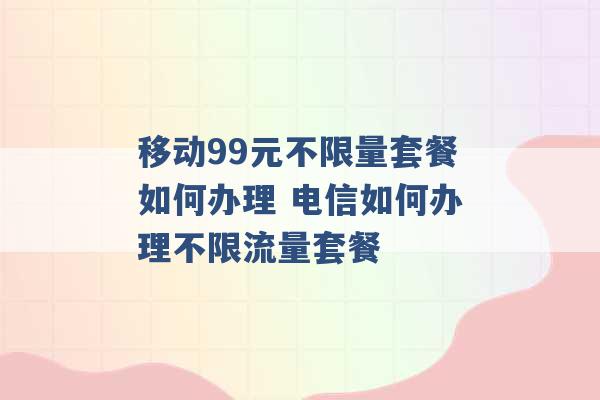 移动99元不限量套餐如何办理 电信如何办理不限流量套餐 -第1张图片-电信联通移动号卡网