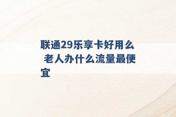 联通29乐享卡好用么 老人办什么流量最便宜 -第1张图片-电信联通移动号卡网