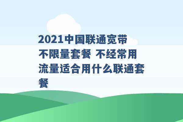 2021中国联通宽带不限量套餐 不经常用流量适合用什么联通套餐 -第1张图片-电信联通移动号卡网