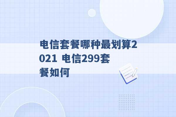 电信套餐哪种最划算2021 电信299套餐如何 -第1张图片-电信联通移动号卡网