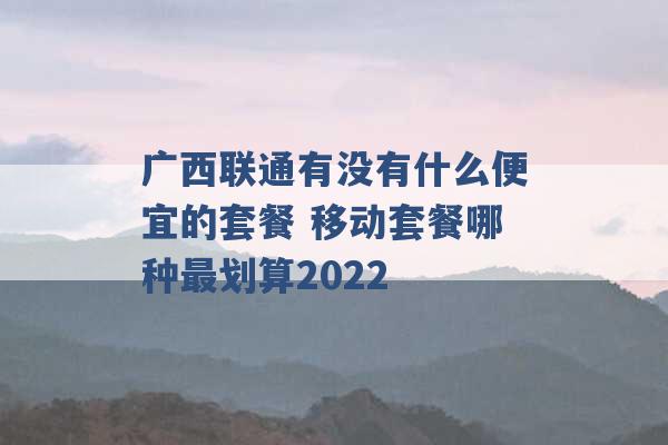 广西联通有没有什么便宜的套餐 移动套餐哪种最划算2022 -第1张图片-电信联通移动号卡网