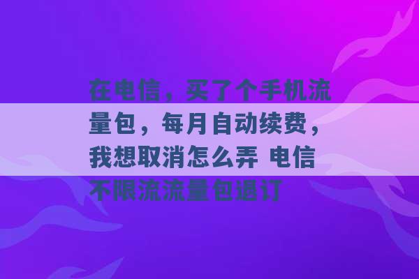 在电信，买了个手机流量包，每月自动续费，我想取消怎么弄 电信不限流流量包退订 -第1张图片-电信联通移动号卡网