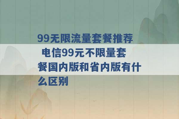 99无限流量套餐推荐 电信99元不限量套餐国内版和省内版有什么区别 -第1张图片-电信联通移动号卡网