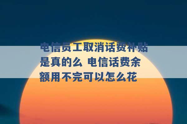 电信员工取消话费补贴是真的么 电信话费余额用不完可以怎么花 -第1张图片-电信联通移动号卡网