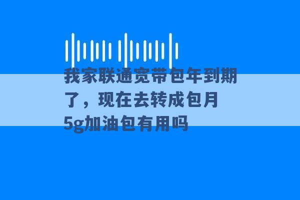 我家联通宽带包年到期了，现在去转成包月 5g加油包有用吗 -第1张图片-电信联通移动号卡网