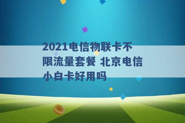 2021电信物联卡不限流量套餐 北京电信小白卡好用吗 -第1张图片-电信联通移动号卡网