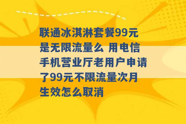 联通冰淇淋套餐99元是无限流量么 用电信手机营业厅老用户申请了99元不限流量次月生效怎么取消 -第1张图片-电信联通移动号卡网