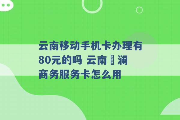 云南移动手机卡办理有80元的吗 云南樸澜商务服务卡怎么用 -第1张图片-电信联通移动号卡网