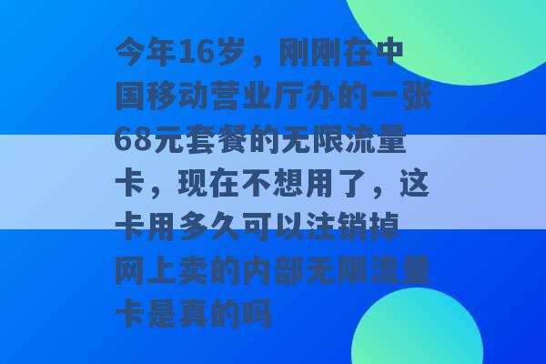 今年16岁，刚刚在中国移动营业厅办的一张68元套餐的无限流量卡，现在不想用了，这卡用多久可以注销掉 网上卖的内部无限流量卡是真的吗 -第1张图片-电信联通移动号卡网