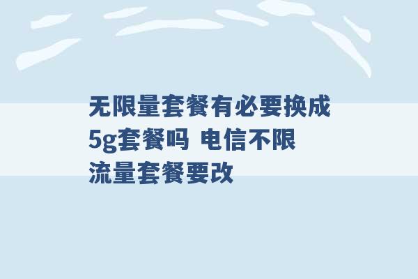 无限量套餐有必要换成5g套餐吗 电信不限流量套餐要改 -第1张图片-电信联通移动号卡网